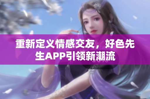 重新定义情感交友，好色先生APP引领新潮流