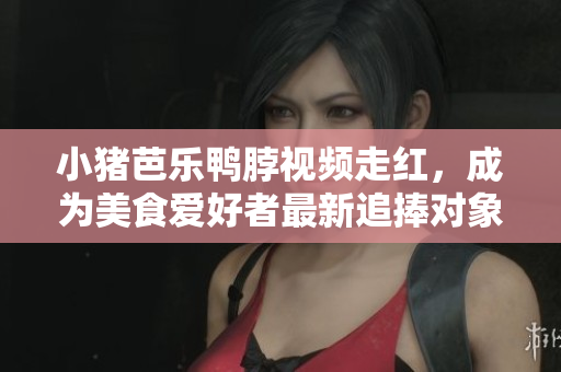 小猪芭乐鸭脖视频走红，成为美食爱好者最新追捧对象！