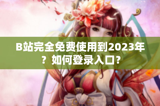 B站完全免费使用到2023年？如何登录入口？