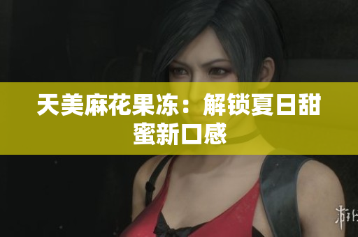 天美麻花果冻：解锁夏日甜蜜新口感