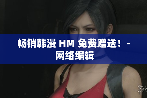 畅销韩漫 HM 免费赠送！- 网络编辑