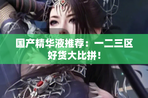 国产精华液推荐：一二三区好货大比拼！