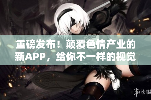 重磅发布！颠覆色情产业的新APP，给你不一样的视觉享受