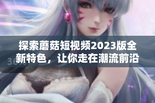 探索蘑菇短视频2023版全新特色，让你走在潮流前沿！