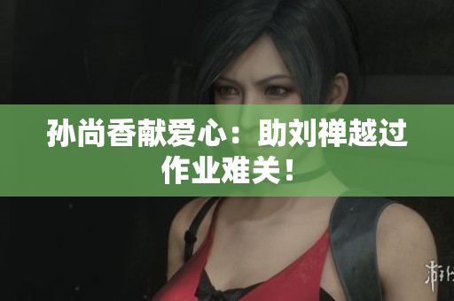 孙尚香献爱心：助刘禅越过作业难关！