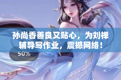 孙尚香善良又贴心，为刘禅辅导写作业，震撼网络！