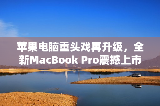 苹果电脑重头戏再升级，全新MacBook Pro震撼上市