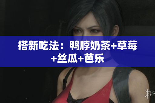搭新吃法：鸭脖奶茶+草莓+丝瓜+芭乐