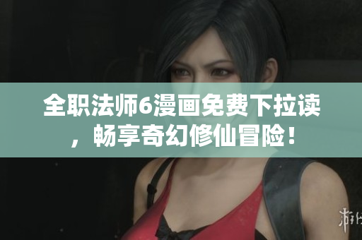 全职法师6漫画免费下拉读，畅享奇幻修仙冒险！