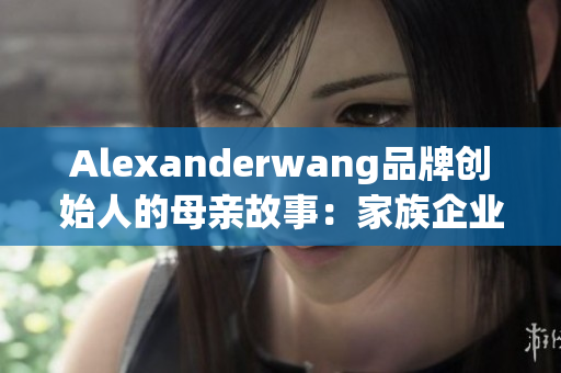 Alexanderwang品牌创始人的母亲故事：家族企业背后的女性力量