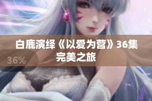 白鹿演绎《以爱为营》36集完美之旅