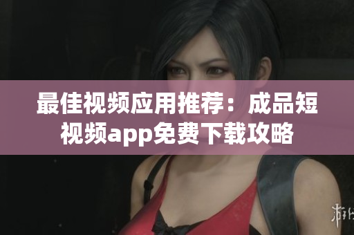 最佳视频应用推荐：成品短视频app免费下载攻略