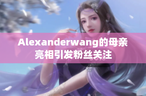 Alexanderwang的母亲亮相引发粉丝关注