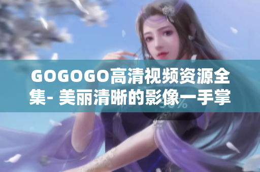 GOGOGO高清视频资源全集- 美丽清晰的影像一手掌控