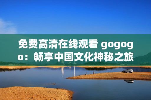 免费高清在线观看 gogogo：畅享中国文化神秘之旅