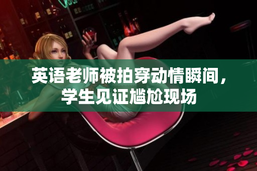 英语老师被拍穿动情瞬间，学生见证尴尬现场