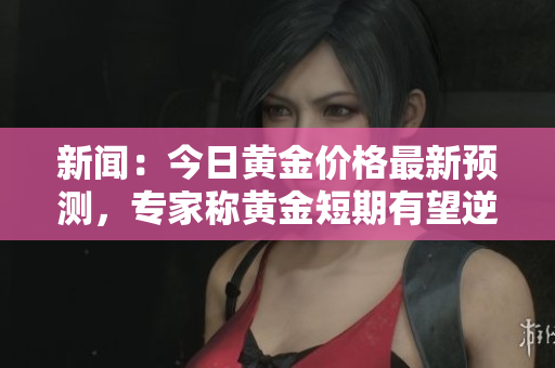 新闻：今日黄金价格最新预测，专家称黄金短期有望逆势上涨