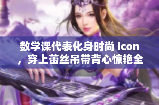 数学课代表化身时尚 icon，穿上蕾丝吊带背心惊艳全校