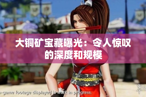 大铜矿宝藏曝光：令人惊叹的深度和规模