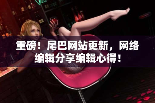 重磅！尾巴网站更新，网络编辑分享编辑心得！