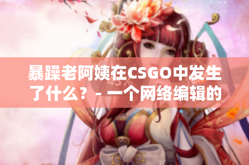 暴躁老阿姨在CSGO中发生了什么？- 一个网络编辑的探讨