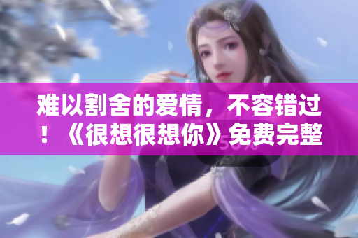 难以割舍的爱情，不容错过！《很想很想你》免费完整版在线观看