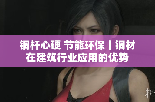 铜杆心硬 节能环保丨铜材在建筑行业应用的优势