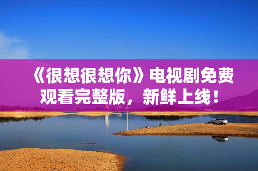 《很想很想你》电视剧免费观看完整版，新鲜上线！