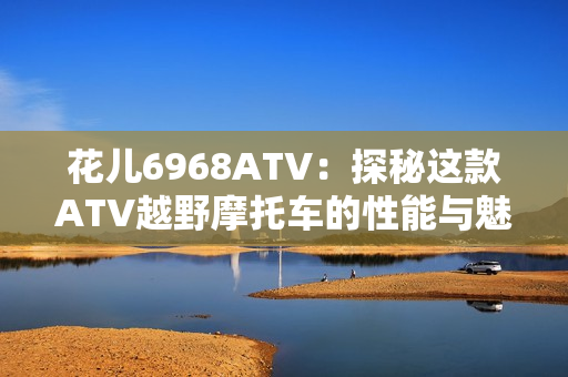 花儿6968ATV：探秘这款ATV越野摩托车的性能与魅力