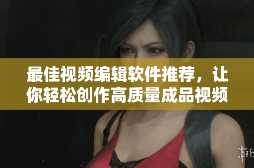 最佳视频编辑软件推荐，让你轻松创作高质量成品视频