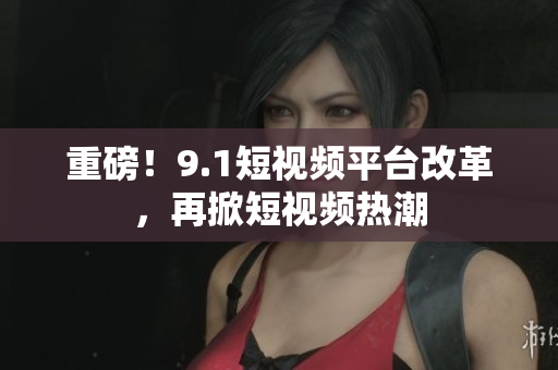重磅！9.1短视频平台改革，再掀短视频热潮