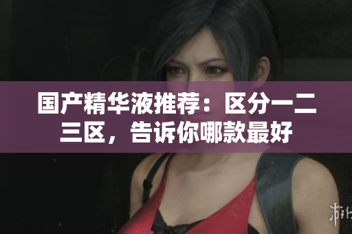 国产精华液推荐：区分一二三区，告诉你哪款最好