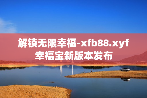 解锁无限幸福-xfb88.xyf幸福宝新版本发布