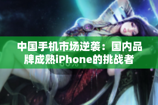 中国手机市场逆袭：国内品牌成熟iPhone的挑战者