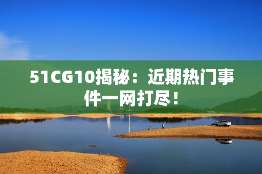 51CG10揭秘：近期热门事件一网打尽！