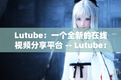 Lutube：一个全新的在线视频分享平台 -- Lutube：全新的视频分享网站
