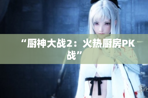 “厨神大战2：火热厨房PK战”