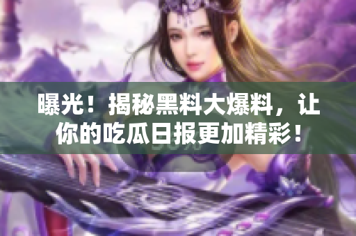 曝光！揭秘黑料大爆料，让你的吃瓜日报更加精彩！