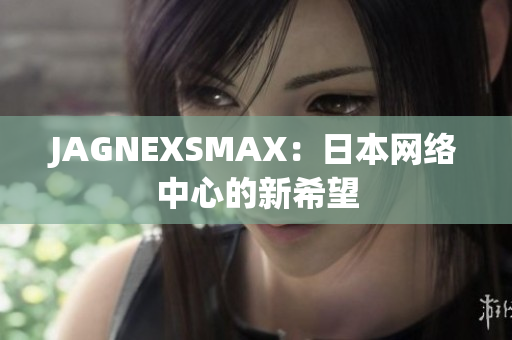 JAGNEXSMAX：日本网络中心的新希望