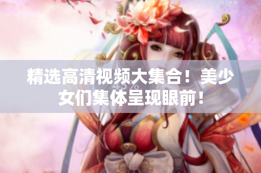 精选高清视频大集合！美少女们集体呈现眼前！