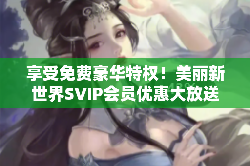 享受免费豪华特权！美丽新世界SVIP会员优惠大放送！