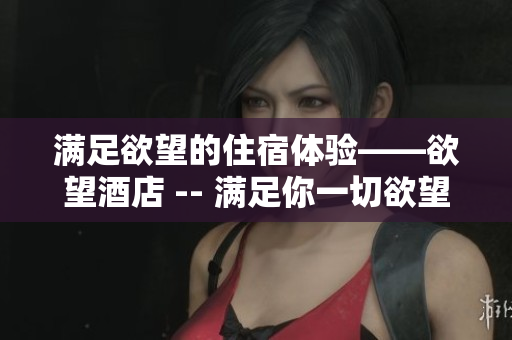 满足欲望的住宿体验——欲望酒店 -- 满足你一切欲望的酒店体验