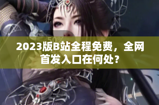 2023版B站全程免费，全网首发入口在何处？