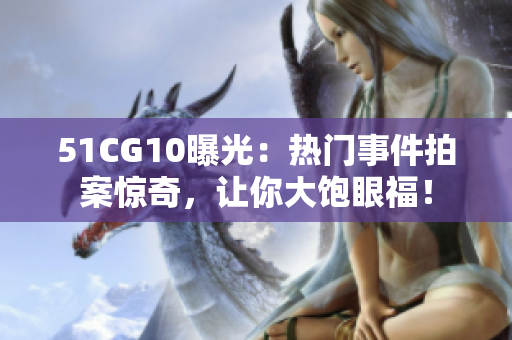 51CG10曝光：热门事件拍案惊奇，让你大饱眼福！
