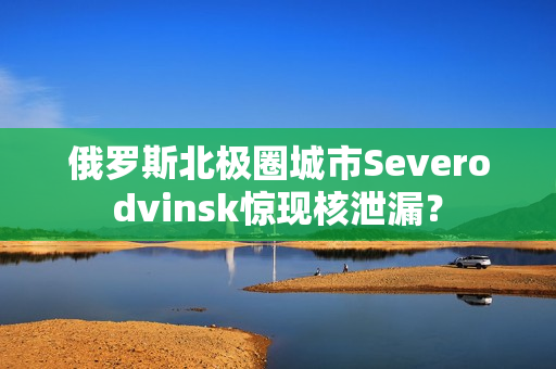 俄罗斯北极圈城市Severodvinsk惊现核泄漏？