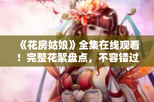 《花房姑娘》全集在线观看！完整花絮盘点，不容错过！