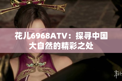 花儿6968ATV：探寻中国大自然的精彩之处