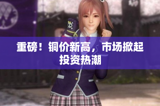 重磅！铜价新高，市场掀起投资热潮