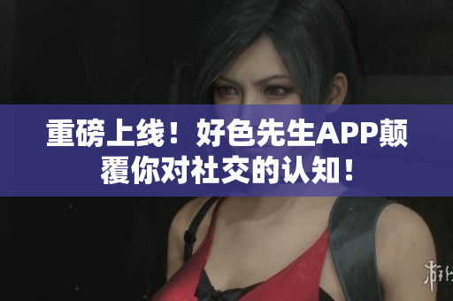 重磅上线！好色先生APP颠覆你对社交的认知！