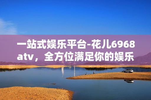 一站式娱乐平台-花儿6968atv，全方位满足你的娱乐需求